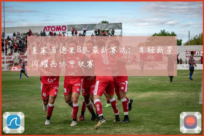皇家马德里B队最新赛况：年轻新星闪耀西协甲联赛