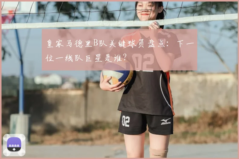 皇家马德里B队关键球员盘点：下一位一线队巨星是谁？