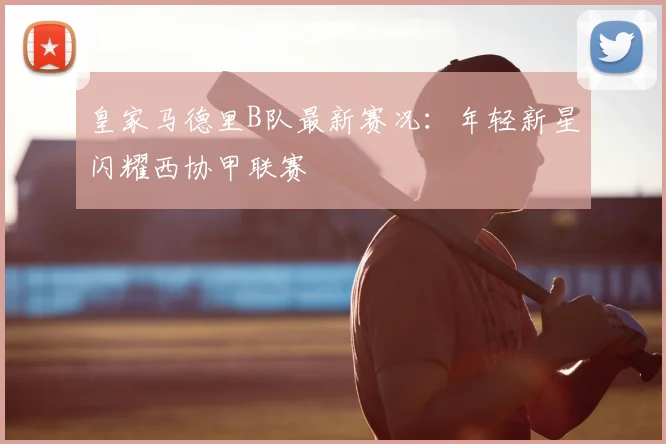 皇家马德里B队最新赛况：年轻新星闪耀西协甲联赛