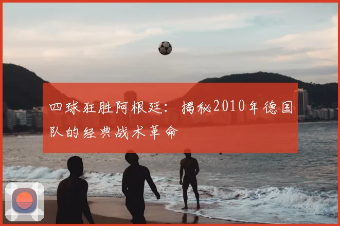 四球狂胜阿根廷:揭秘2010年德国队的经典战术革命