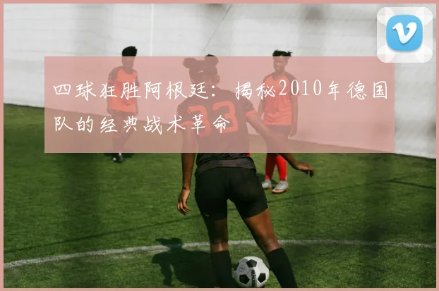 四球狂胜阿根廷:揭秘2010年德国队的经典战术革命