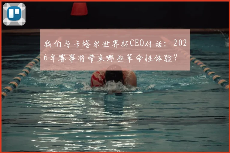 我们与卡塔尔世界杯CEO对话：2026年赛事将带来哪些革命性体验？