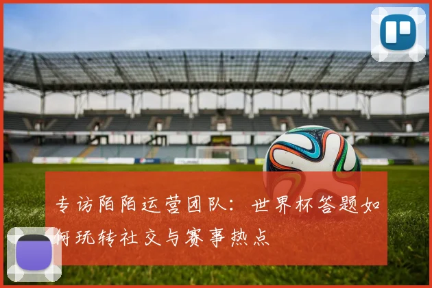 专访陌陌运营团队：世界杯答题如何玩转社交与赛事热点