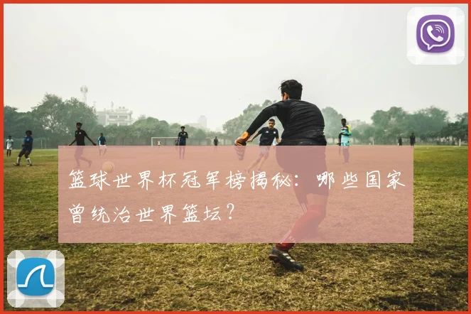 篮球世界杯冠军榜揭秘：哪些国家曾统治世界篮坛？