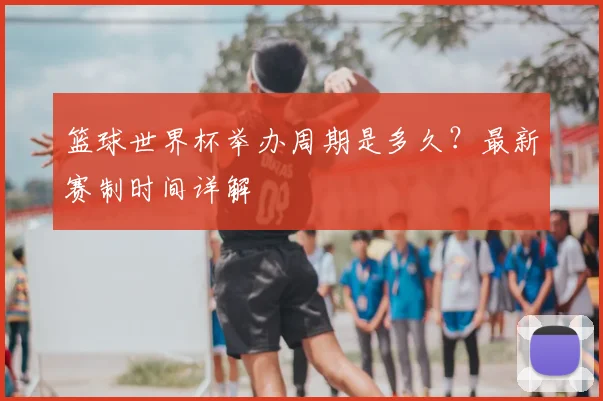 篮球世界杯举办周期是多久？最新赛制时间详解