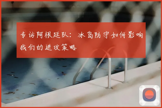 专访阿根廷队：冰岛防守如何影响我们的进攻策略