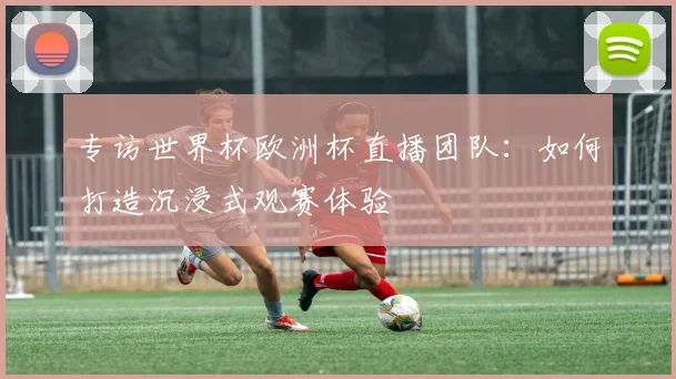 专访世界杯欧洲杯直播团队：如何打造沉浸式观赛体验