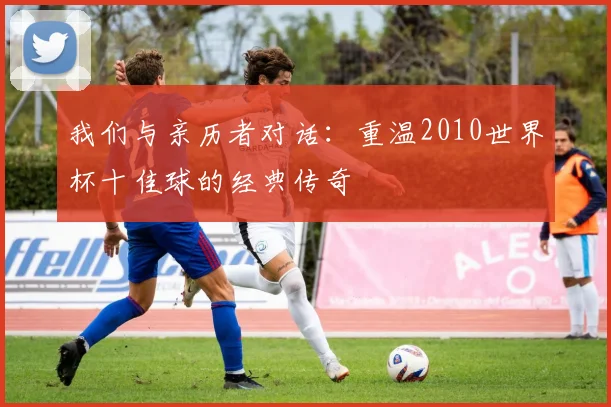 我们与亲历者对话：重温2010世界杯十佳球的经典传奇