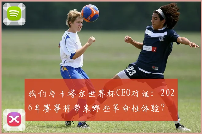 我们与卡塔尔世界杯CEO对话：2026年赛事将带来哪些革命性体验？