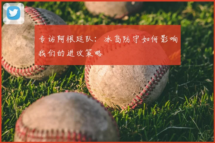 专访阿根廷队：冰岛防守如何影响我们的进攻策略