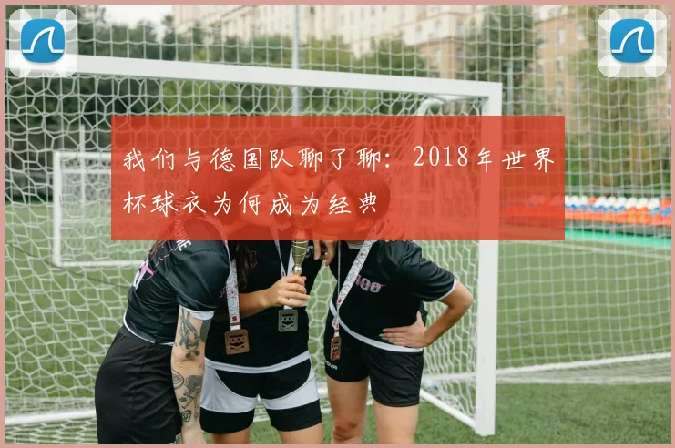 我们与德国队聊了聊：2018年世界杯球衣为何成为经典