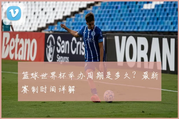 篮球世界杯举办周期是多久？最新赛制时间详解