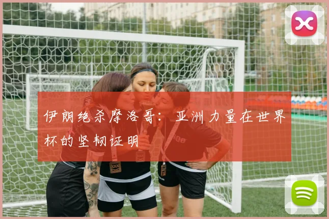 伊朗绝杀摩洛哥：亚洲力量在世界杯的坚韧证明
