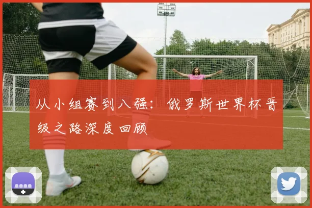 从小组赛到八强：俄罗斯世界杯晋级之路深度回顾